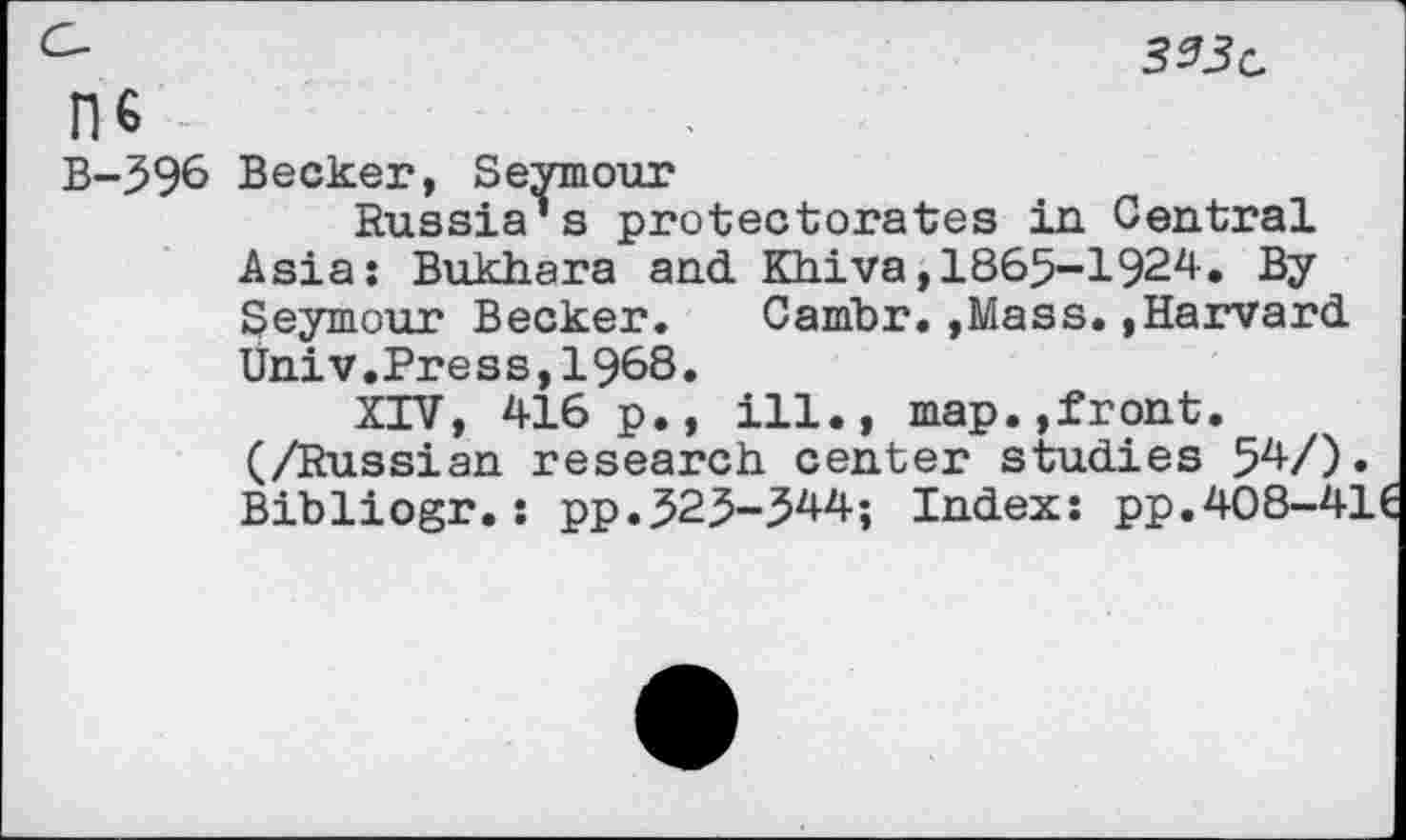 ﻿333c
B-596 Becker, Seymour
Russia’s protectorates in Central Asia: Bukhara and Khiva,1865-1924. By Seymour Becker. Carnbr.,Mass.»Harvard Univ.Press,1968.
XIV, 416 p., ill., map.,front. (/Russian research center studies 54/). Bibliogr.s pp.525-344; Index: pp.408-41